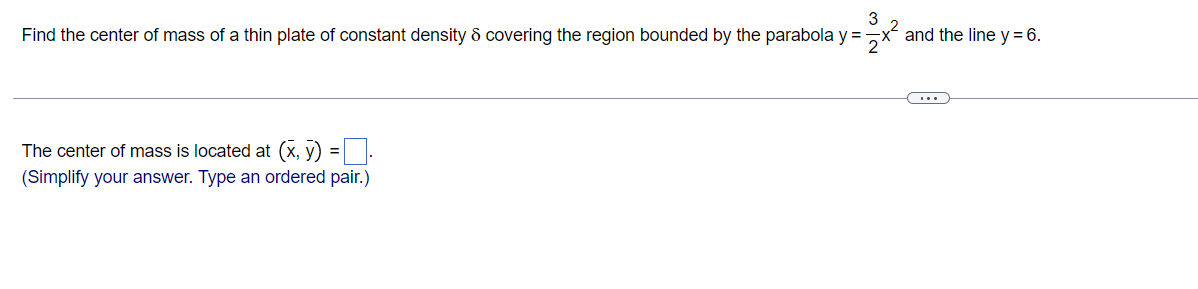 3
Find the center of mass of a thin plate of constant density & covering the region bounded by the parabola y = x²
The center of mass is located at (x, y) =
(Simplify your answer. Type an ordered pair.)
and the line y = 6.