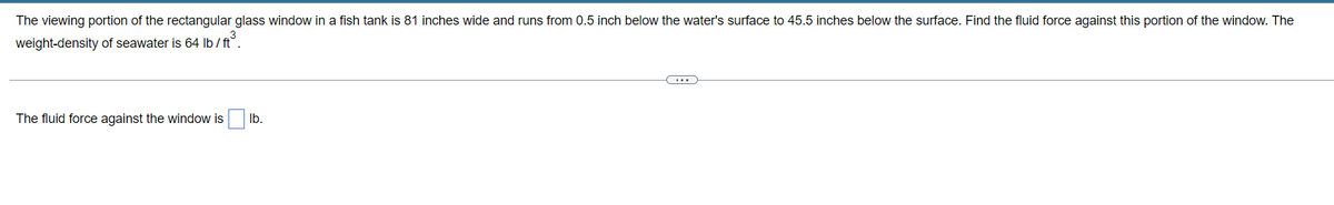 The viewing portion of the rectangular glass window in a fish tank is 81 inches wide and runs from 0.5 inch below the water's surface to 45.5 inches below the surface. Find the fluid force against this portion of the window. The
weight-density of seawater is 64 lb/ft³.
The fluid force against the window is
lb.