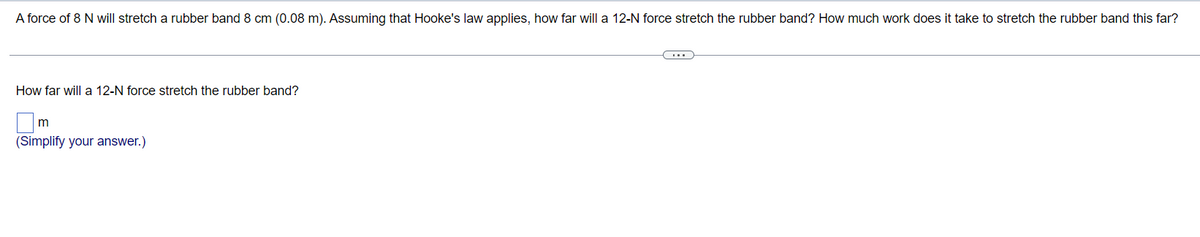 A force of 8 N will stretch a rubber band 8 cm (0.08 m). Assuming that Hooke's law applies, how far will a 12-N force stretch the rubber band? How much work does it take to stretch the rubber band this far?
(...)
How far will a 12-N force stretch the rubber band?
m
(Simplify your answer.)
