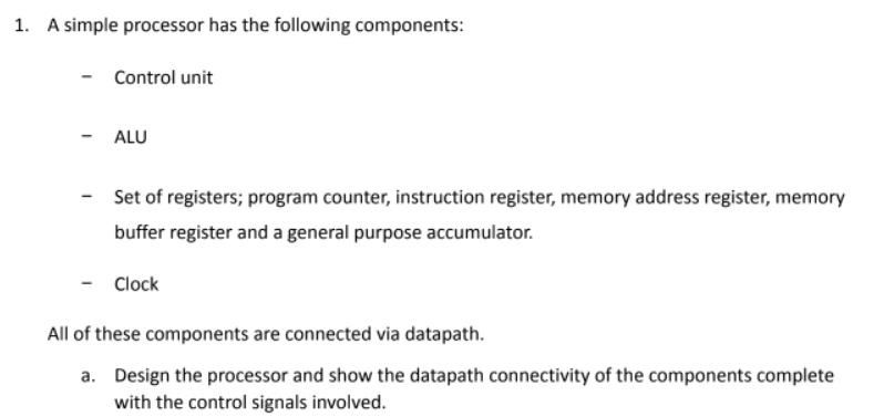 1. A simple processor has the following components:
Control unit
- ALU
Set of registers; program counter, instruction register, memory address register, memory
buffer register and a general purpose accumulator.
- Clock
All of these components are connected via datapath.
a. Design the processor and show the datapath connectivity of the components complete
with the control signals involved.
