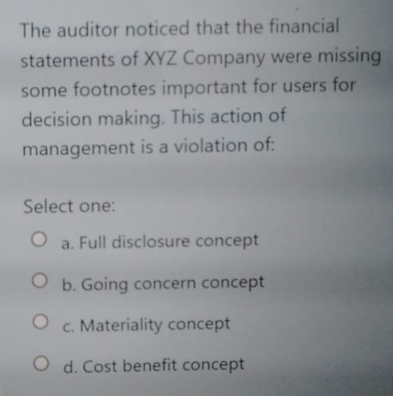 The auditor noticed that the financial
statements of XYZ Company were missing
some footnotes important for users for
decision making. This action of
management is a violation of:
Select one:
a. Full disclosure concept
O b. Going concern concept
c. Materiality concept
O d. Cost benefit concept
