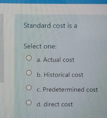 Standard cost is a
Select one:
a. Actual cost
b. Historical cost
c. Predetermined cost
d. direct cost
