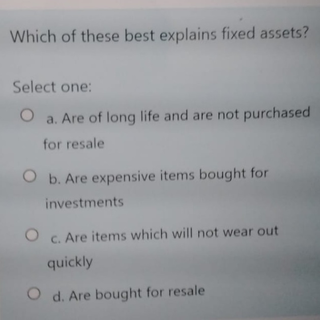 Which of these best explains fixed assets?
Select one:
a. Are of long life and are not purchased
for resale
O b. Are expensive items bought for
investments
C. Are items which will not wear out
quickly
O d. Are bought for resale
