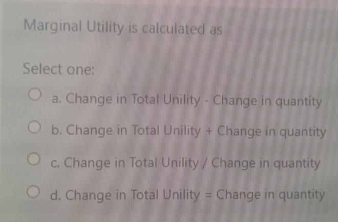 Marginal Utility is calculated as
Select one:
a. Change in Total Unility - Change in quantity
b. Change in Total Unility + Change in quantity
O c. Change in Total Unility/Change in quantity
d. Change in Total Unility = Change in quantity
%3D
