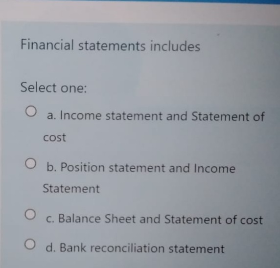 Financial statements includes
Select one:
a. Income statement and Statement of
cost
b. Position statement and Income
Statement
c. Balance Sheet and Statement of cost
O d. Bank reconciliation statement
