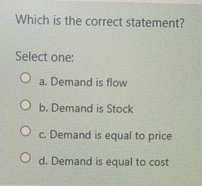 Which is the correct statement?
Select one:
a. Demand is flow
O b. Demand is Stock
O c. Demand is equal to price
O d. Demand is equal to cost
