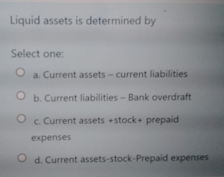 Liquid assets is determined by
Select one:
a. Current assets - current liabilities
O b. Current liabilities- Bank overdraft
c. Current assets +stock+ prepaid
expenses
O d. Current assets-stock-Prepaid expenses
