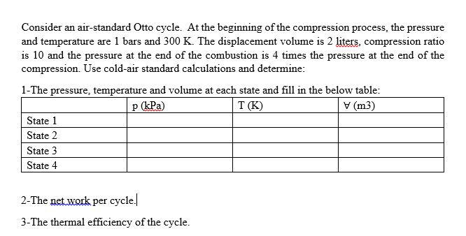 Consider an air-standard Otto cycle. At the beginning of the compression process, the pressure
and temperature are 1 bars and 300 K. The displacement volume is 2 liters. compression ratio
is 10 and the pressure at the end of the combustion is 4 times the pressure at the end of the
compression. Use cold-air standard calculations and determine:
1-The pressure, temperature and volume at each state and fill in the below table:
p (kPa)
T (K)
V (m3)
State 1
State 2
State 3
State 4
2-The net.work per cycle.
3-The thermal efficiency of the cycle.
