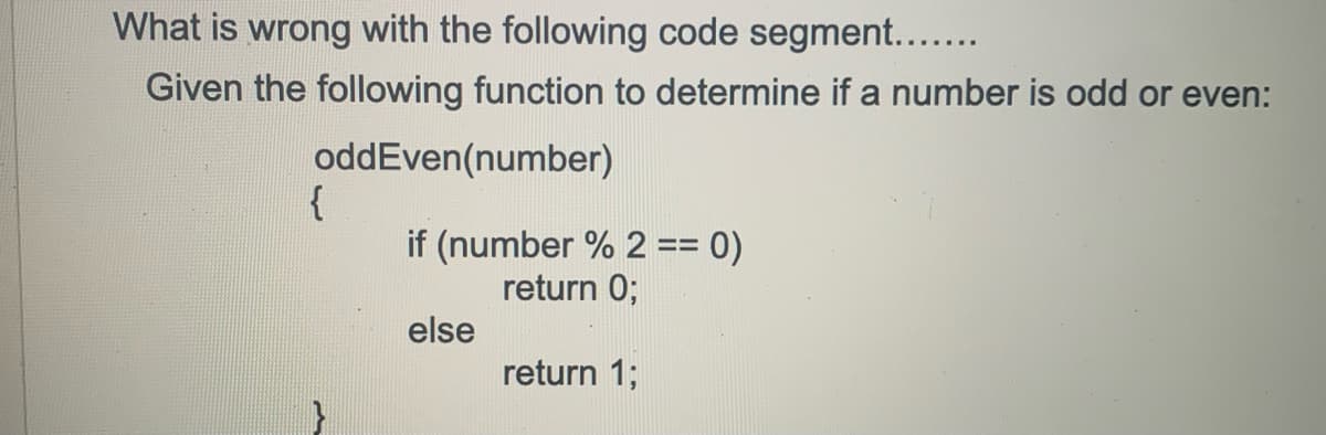What is wrong with the following code segment....
Given the following function to determine if a number is odd or even:
oddEven(number)
{
if (number % 2 == 0)
return 0;
else
return 1;
