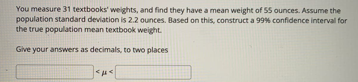 You measure 31 textbooks' weights, and find they have a mean weight of 55 ounces. Assume the
population standard deviation is 2.2 ounces. Based on this, construct a 99% confidence interval for
the true population mean textbook weight.
Give your answers as decimals, to two places
