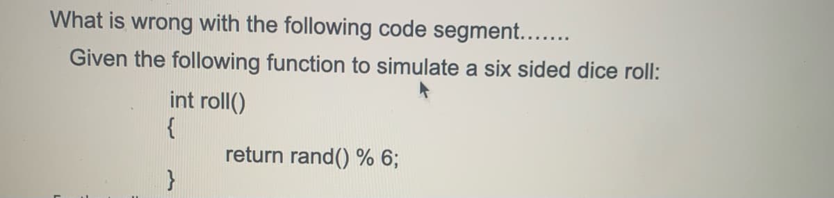 What is wrong with the following code segment...
Given the following function to simulate a six sided dice roll:
int roll()
{
return rand() % 6;
}

