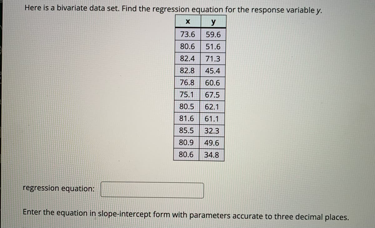 Here is a bivariate data set. Find the regression equation for the response variable y.
y
73.6
59.6
80.6
51.6
82.4
71.3
82.8
45.4
76.8
60.6
75.1
67.5
80.5
62.1
81.6
61.1
85.5
32.3
80.9
49.6
80.6
34.8
regression equation:
Enter the equation in slope-intercept form with parameters accurate to three decimal places.
