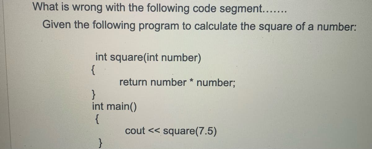What is wrong with the following code segment....
Given the following program to calculate the square of a number:
int square(int number)
{
return number * number;
}
int main()
{
cout << square(7.5)
