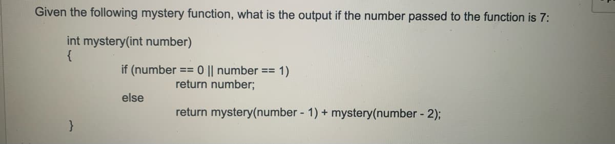 Given the following mystery function, what is the output if the number passed to the function is 7:
int mystery(int number)
{
if (number == 0 || number ==
return number;
1)
else
return mystery(number - 1) + mystery(number - 2);
