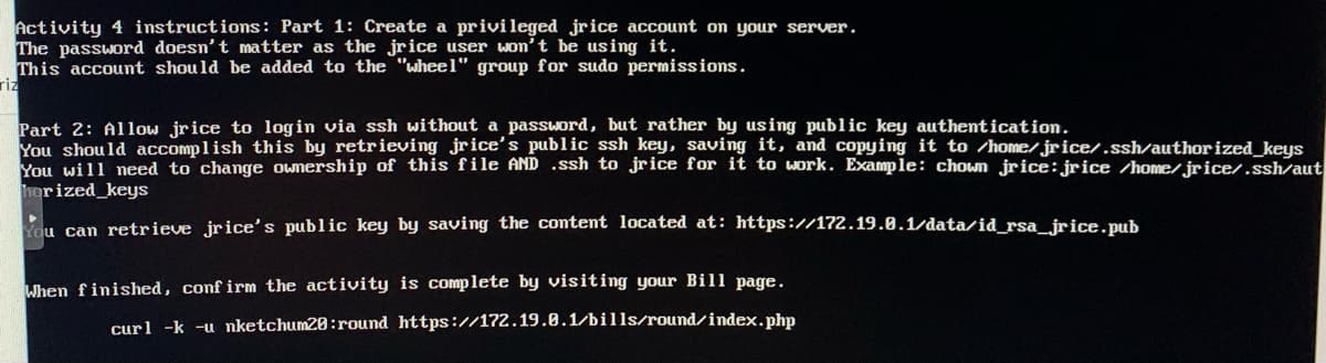 Activity 4 instructions: Part 1: Create a privileged jrice account on your server.
The password doesn't matter as the jrice user won't be using it.
This account should be added to the "wheel" group for sudo permissions.
riz
Part 2: Allow jrice to login via ssh without a password, but rather by using public key authentication.
You should accomplish this by retrieving jrice's public ssh key, saving it, and copying it to /home/jrice/.ssh/author ized_keys
You will need to change ownership of this file AND .ssh to jrice for it to work. Example: chown jrice: jrice /home/jrice/.ssh/aut
horized_keys
Kou can retrieve jrice's public key by saving the content located at: https://172.19.0.1/data/id_rsa_jrice.pub
When finished, conf irm the activity is complete by visiting your Bill page.
curl -k -u nketchum20:round https://172.19.0.1/bills/round/index.php
