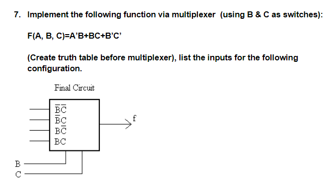 7. Implement the following function via multiplexer (using B & C as switches):
F(A, B, C)=A'B+BC+B'C'
(Create truth table before multiplexer), list the inputs for the following
configuration.
Final Circuit
BC
BC
f
B
IO DIU U
IAIA A Am
