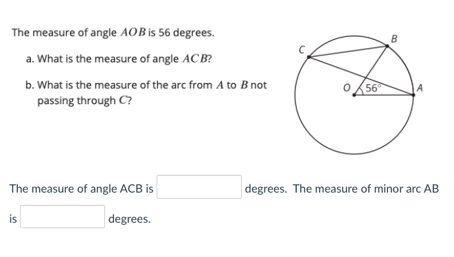 The measure of angle AOB is 56 degrees.
a. What is the measure of angle ACB?
b. What is the measure of the arc from A to B not
56
A
passing through C?
The measure of angle ACB is
degrees. The measure of minor arc AB
is
degrees.
