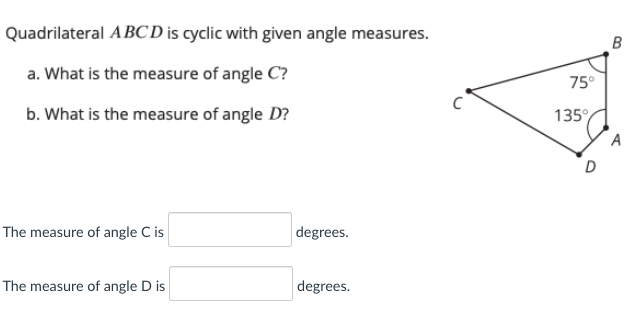 Quadrilateral ABCD is cyclic with given angle measures.
a. What is the measure of angle C?
75°
b. What is the measure of angle D?
135°
A
The measure of angle C is
degrees.
The measure of angle D is
degrees.
