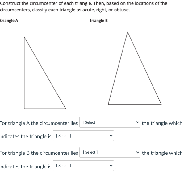 Construct the circumcenter of each triangle. Then, based on the locations of the
circumcenters, classify each triangle as acute, right, or obtuse.
triangle A
triangle B
For triangle A the circumcenter lies ( Select]
the triangle which
indicates the triangle is [ Select]
For triangle B the circumcenter lies ( Select ]
v the triangle which
indicates the triangle is [ Select]
