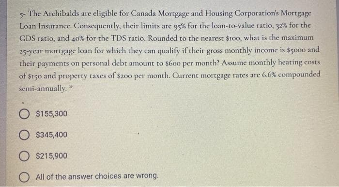 5- The Archibalds are eligible for Canada Mortgage and Housing Corporation's Mortgage
Loan Insurance. Consequently, their limits are 95% for the loan-to-value ratio, 32% for the
GDS ratio, and 40% for the TDS ratio. Rounded to the nearest $100, what is the maximum
25-year mortgage loan for which they can qualify if their gross monthly income is $5000 and
their payments on personal debt amount to $600 per month? Assume monthly heating costs
of $150 and property taxes of $200 per month. Current mortgage rates are 6.6% compounded
semi-annually. *
O $155,300
O $345,400
O $215,900
O All of the answer choices are wrong.
