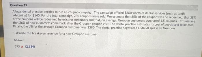 Question 19
A local dental practice decides to run a Groupon campaign. The campaign offered $360 worth of dental services (such as teeth
whitening) for $145. For the total campaign, 230 coupons were sold. We estimate that 85% of the coupons will be redeemed, that 35%
of the coupons will be redeemed by existing customers and that, on average, Groupon customers purchased 1.5 coupons. Let's assume
that 26% of new customers come back after the Groupon coupon visit. The dental practice estimates its cost of goods sold to be 60%.
Finally, the bill for the average Groupon customer was $390. The dental practice negotiated a 50/50 split with Groupon.
Calculate the breakeven revenue for a new Groupon customer.
Answer:
695 x (2,634)
