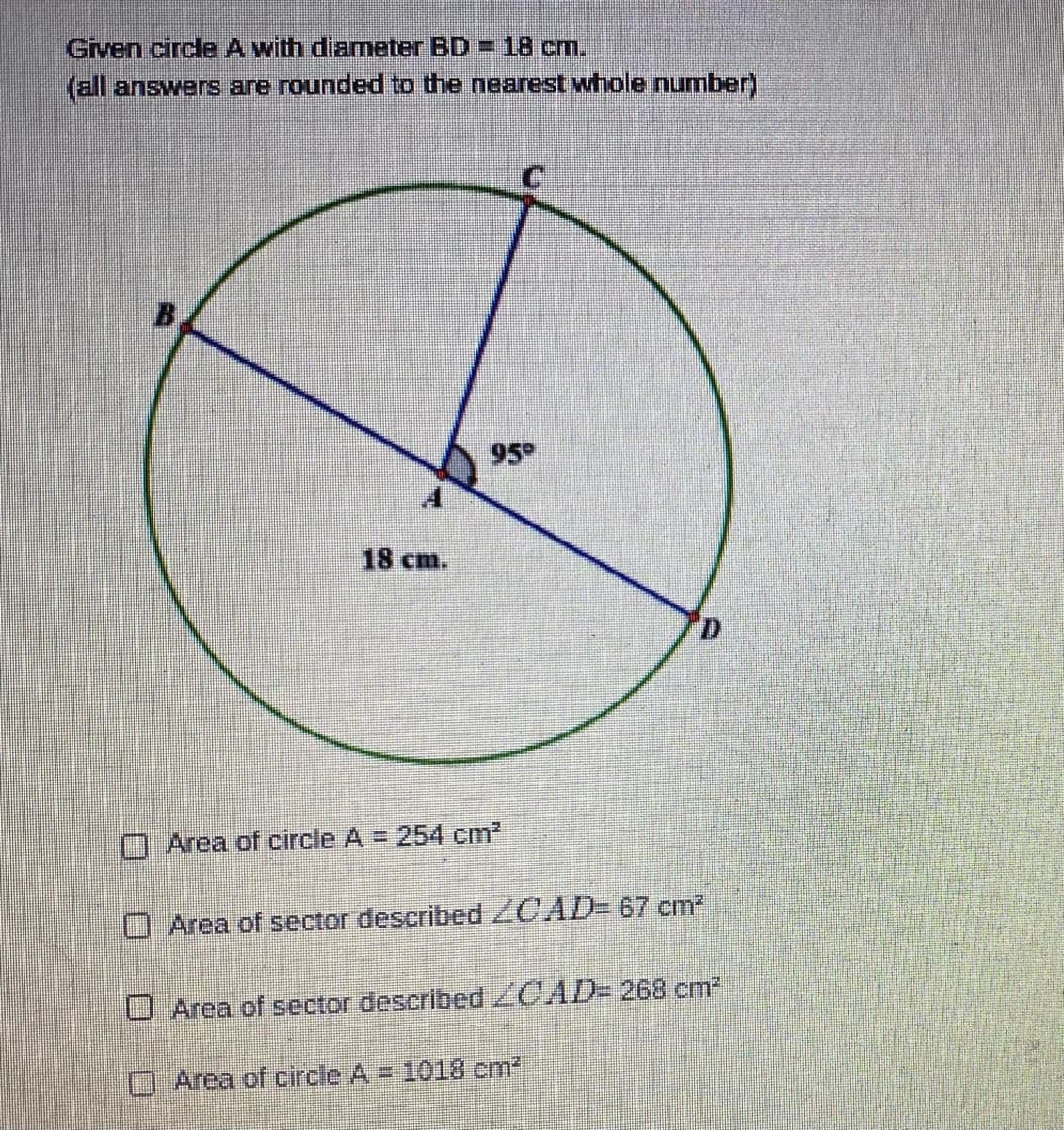 Given circle A with diameter BD
(all answers are rounded to the nearest whole number)
=18 cm.
95
18 cm.
O Area of circle A = 254 cm2
O Area of sector described ZCAD- 67 cm2
O Area of sector described ZCAD- 268 cm2
OArea of circle A = 1018 cm2

