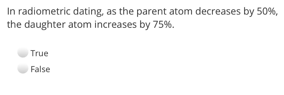 In radiometric dating, as the parent atom decreases by 50%,
the daughter atom increases by 75%.
True
False
