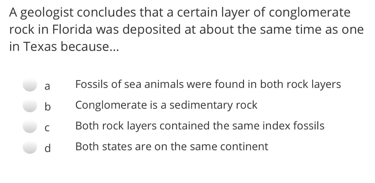 A geologist concludes that a certain layer of conglomerate
rock in Florida was deposited at about the same time as one
in Texas because...
a
Fossils of sea animals were found in both rock layers
b
Conglomerate is a sedimentary rock
C
Both rock layers contained the same index fossils
d
Both states are on the same continent
