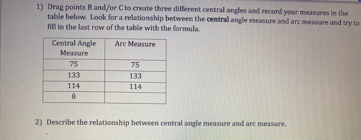 1) Drag points B and/or C to create three different central angles and record your measures in the
table below. Look for a relationship between the central angle measure and arc measure and try to
fill in the last row of the table with the formula.
Central Angle
Arc Measure
Measure
75
75
133
133
114
114
2) Describe the relationship between central angle measure and arc measure.
