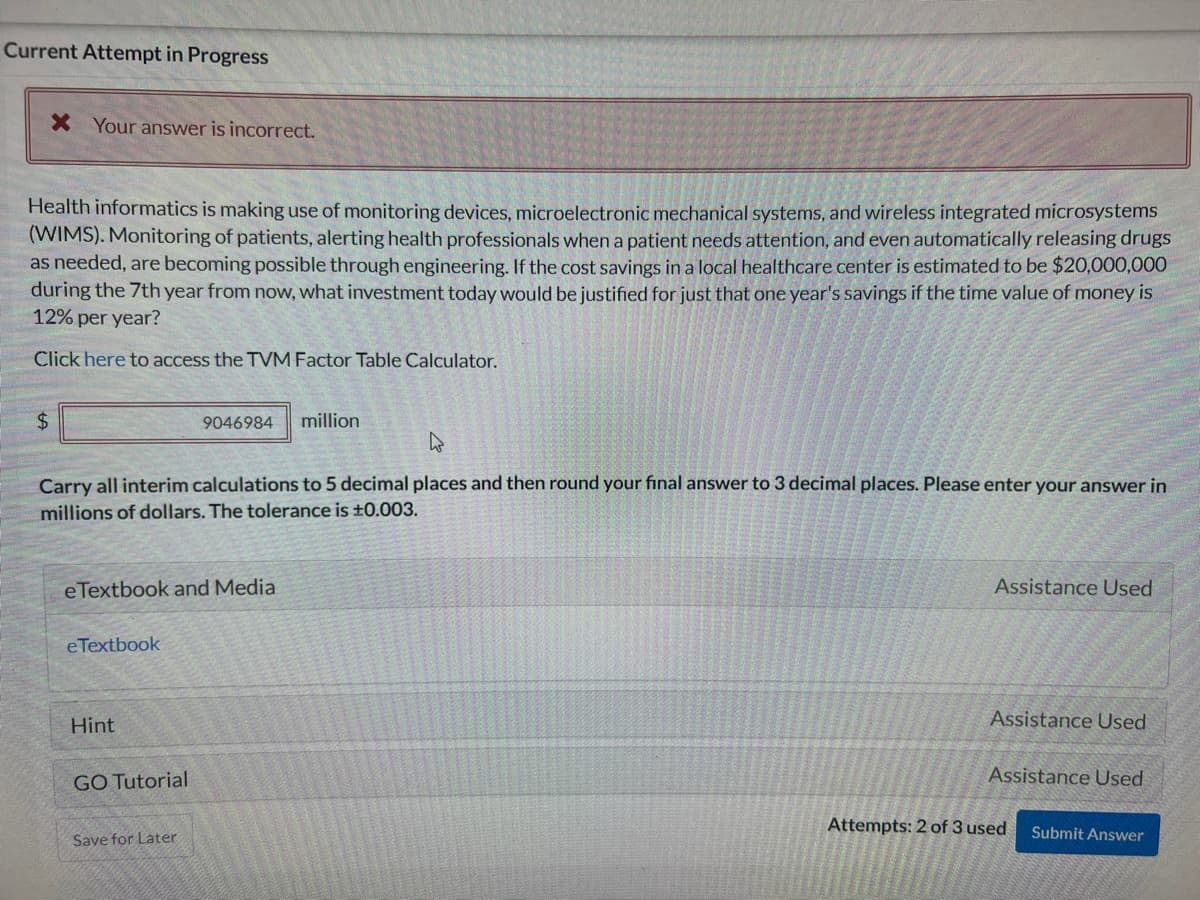 Current Attempt in Progress
X Your answer is incorrect.
Health informatics is making use of monitoring devices, microelectronic mechanical systems, and wireless integrated microsystems
(WIMS). Monitoring of patients, alerting health professionals when a patient needs attention, and even automatically releasing drugs
as needed, are becoming possible through engineering. If the cost savings in a local healthcare center is estimated to be $20,000,000
during the 7th year from now, what investment today would be justified for just that one year's savings if the time value of money is
12% per year?
Click here to access the TVM Factor Table Calculator.
$
W
Carry all interim calculations to 5 decimal places and then round your final answer to 3 decimal places. Please enter your answer in
millions of dollars. The tolerance is ±0.003.
e Textbook and Media
eTextbook
Hint
9046984 million
GO Tutorial
Save for Later
Assistance Used
Assistance Used
Assistance Used
Attempts: 2 of 3 used
Submit Answer