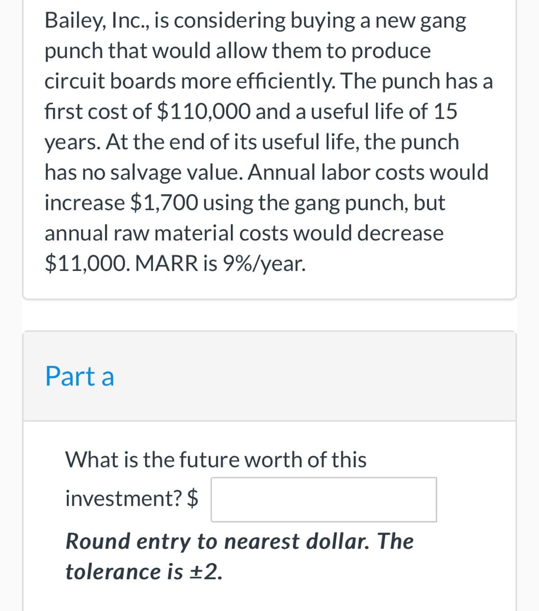 Bailey, Inc., is considering buying a new gang
punch that would allow them to produce
circuit boards more efficiently. The punch has a
first cost of $110,000 and a useful life of 15
years. At the end of its useful life, the punch
has no salvage value. Annual labor costs would
increase $1,700 using the gang punch, but
annual raw material costs would decrease
$11,000. MARR is 9%/year.
Part a
What is the future worth of this
investment? $
Round entry to nearest dollar. The
tolerance is ±2.