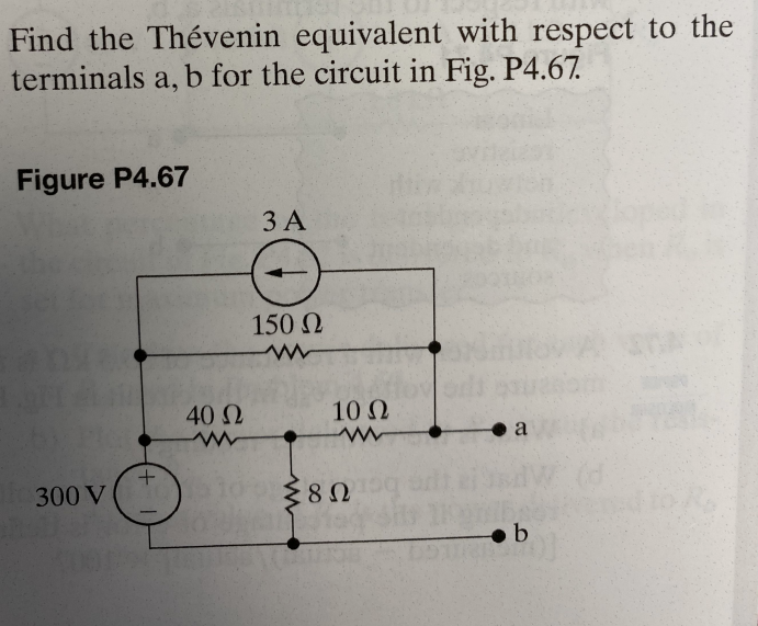 Find the Thévenin equivalent with respect to the
terminals a, b for the circuit in Fig. P4.67.
Figure P4.67
300 V
+
T
40 Ω
3 A
150 Ω
www
10 Ω
www
Σ8Ω
8 Ω
a
b