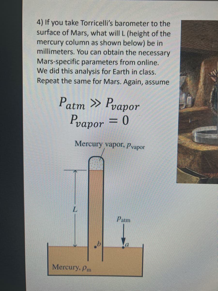 4) If you take Torricelli's barometer to the
surface of Mars, what will L (height of the
mercury column as shown below) be in
millimeters. You can obtain the necessary
Mars-specific parameters from online.
We did this analysis for Earth in class.
Repeat the same for Mars. Again, assume
Patm >> Pvapor
Pvapor = 0
Mercury vapor, Pvapor
L
Mercury, Pm
Patm