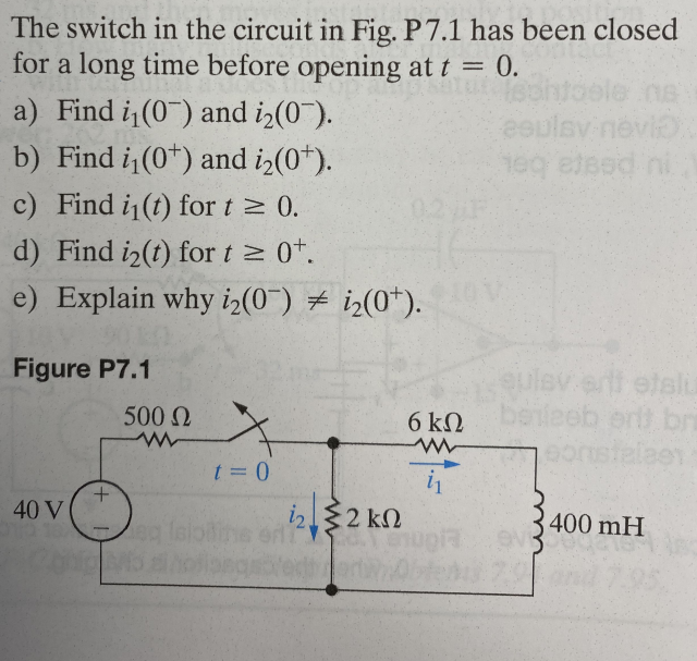 The switch in the circuit in Fig. P7.1 has been closed
for a long time before opening at t = 0.
a) Find i₁(0) and i₂(07).
b) Find i₁(0) and i₂(0¹).
c) Find i₁(t) for t≥ 0.
d) Find i₂(t) for t≥ 0¹.
e) Explain why i₂(0) i₂(0¹).
Figure P7.1
40 V
+
500 Ω
t = 0
i2 2 kn
ent
ΚΩ
abled ort
6 ΚΩ
in
eeulsy nevi
1eq etsed ni
leverti etslu
erit br
400 mH