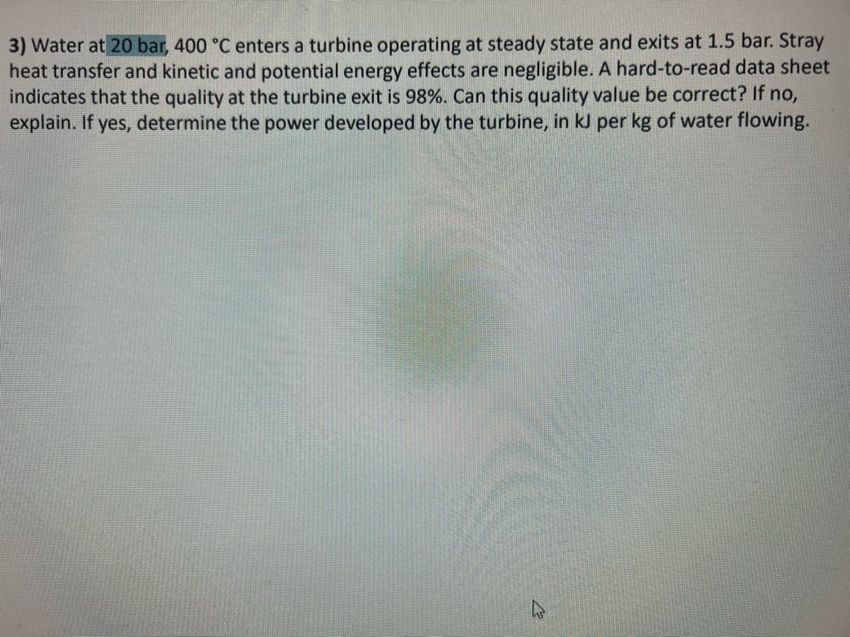 3) Water at 20 bar, 400 °C enters a turbine operating at steady state and exits at 1.5 bar. Stray
heat transfer and kinetic and potential energy effects are negligible. A hard-to-read data sheet
indicates that the quality at the turbine exit is 98%. Can this quality value be correct? If no,
explain. If yes, determine the power developed by the turbine, in kJ per kg of water flowing.
K
