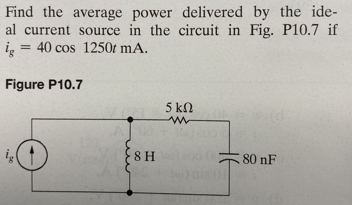 Find the average power delivered by the ide-
al current source in the circuit in Fig. P10.7 if
ig = 40 cos 1250t mA.
Figure P10.7
ig
8 H
5 ΚΩ
W
80 nF