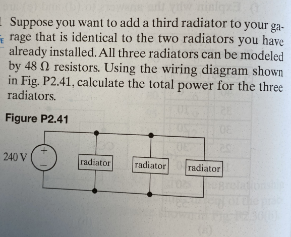 w nielqx3
Suppose you want to add a third radiator to your ga-
Erage that is identical to the two radiators you have
already installed. All three radiators can be modeled
by 48 resistors. Using the wiring diagram shown
in Fig. P2.41, calculate the total power for the three
radiators.
Figure P2.41
08
08
240 V
radiator
radiator radiator