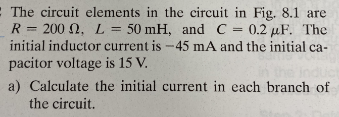 The circuit elements in the circuit in Fig. 8.1 are
R = 200 0, L = 50 mH, and C = 0.2 µF. The
initial inductor current is -45 mA and the initial ca-
pacitor voltage is 15 V.
a) Calculate the initial current in each branch of
the circuit.