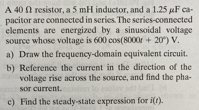 A 40 2 resistor, a 5 mH inductor, and a 1.25 µF ca-
pacitor are connected in series. The series-connected
elements are energized by a sinusoidal voltage
source whose voltage is 600 cos(8000t + 20°) V.
a) Draw the frequency-domain equivalent circuit.
b) Reference the current in the direction of the
voltage rise across the source, and find the pha-
pomat sor current.
c) Find the steady-state expression for i(t).