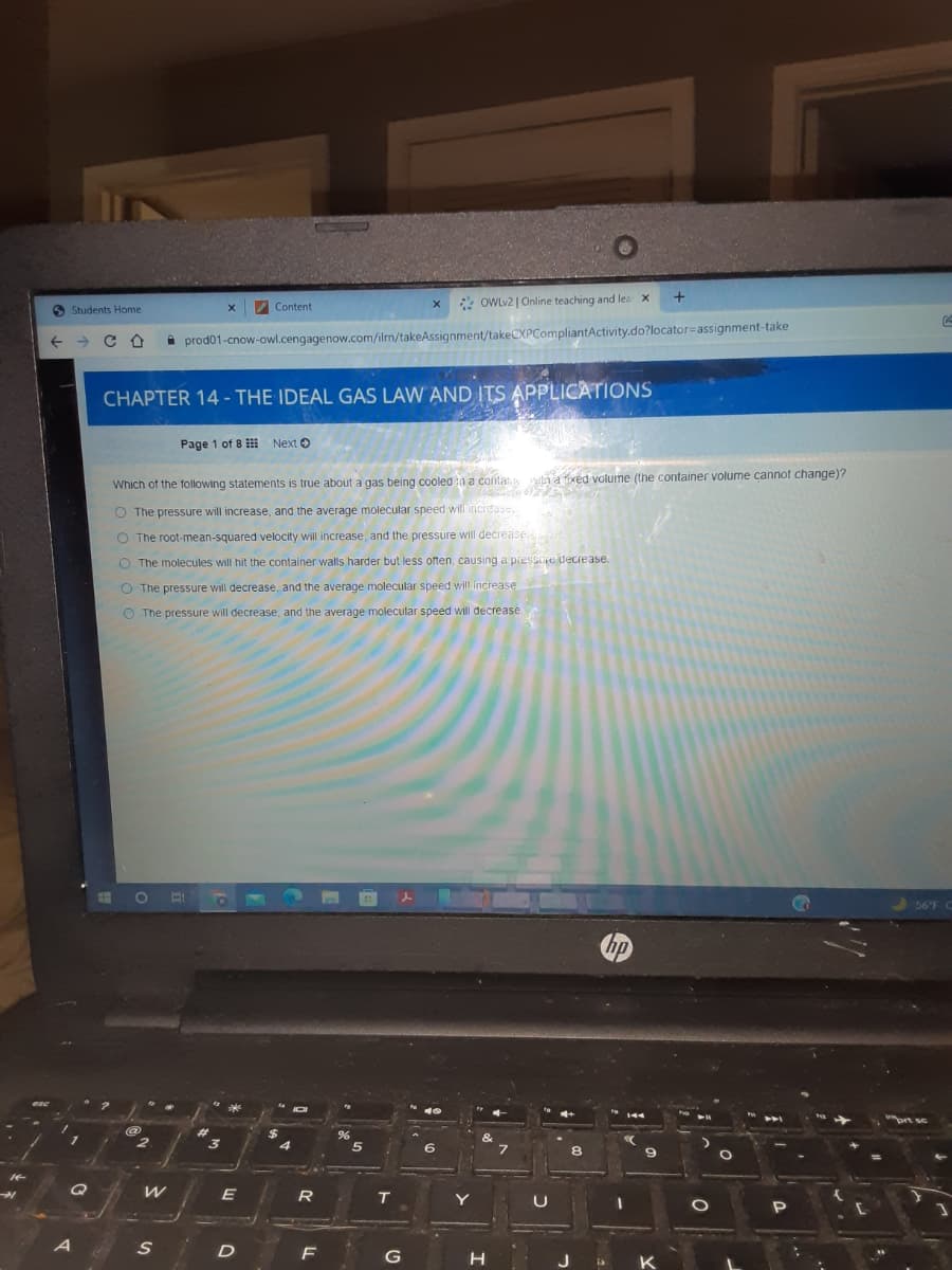 a xed volume (the container volume cannot change)?
Content
* OWLV2 | Online teaching and lea x
O Students Home
i prod01-cnow-owl.cengagenow.com/ilm/takeAssignment/takeCXPCompliantActivity.do?locator=assignment-take
CHAPTER 14 - THE IDEAL GAS LAW AND ITS APPLICATIONS
Page 1 of 8 Next O
Which of the following statements is true about a gas being cooled n a conla
O The pressure will increase, and the average molecular speed will incidase.
O The root-mean-squared velocity will increase, and the pressure will decrease
O The molecules will hit the container walls harder but less often, causing a pressaje decrease.
O The pressure will decrease, and the average molecular speed will increase.
O The pressure will decrease, and the average molecular speed will decrease
56'F
144
@
6.
8.
R
T
Y
F
G
