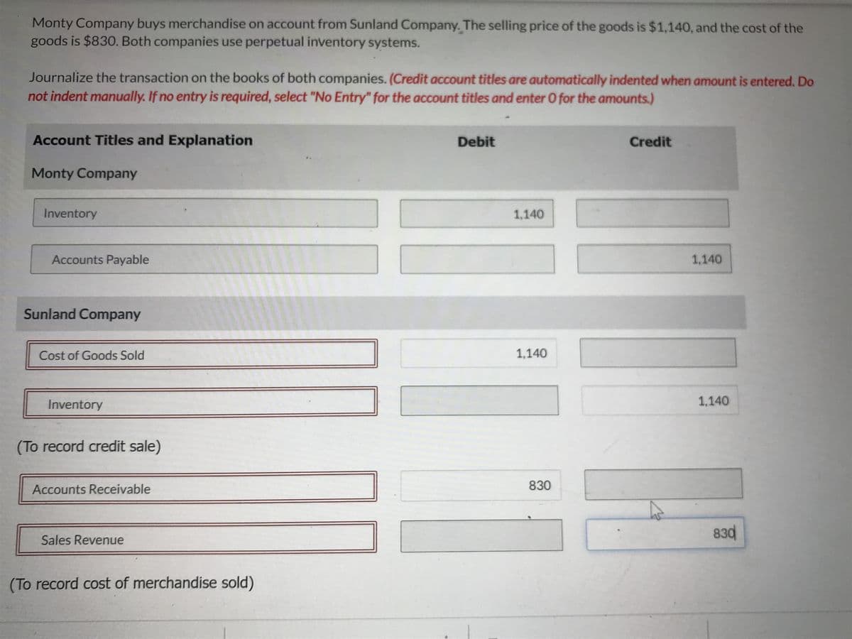 Monty Company buys merchandise on account from Sunland Company. The selling price of the goods is $1,140, and the cost of the
goods is $830. Both companies use perpetual inventory systems.
Journalize the transaction on the books of both companies. (Credit account titles are automatically indented when amount is entered. Do
not indent manually. If no entry is required, select "No Entry" for the account titles and enter O for the amounts.)
Account Titles and Explanation
Monty Company
Inventory
Accounts Payable
Sunland Company
Cost of Goods Sold
Inventory
(To record credit sale)
Accounts Receivable
Sales Revenue
(To record cost of merchandise sold)
Debit
1,140
1,140
830
Credit
1,140
1,140
830