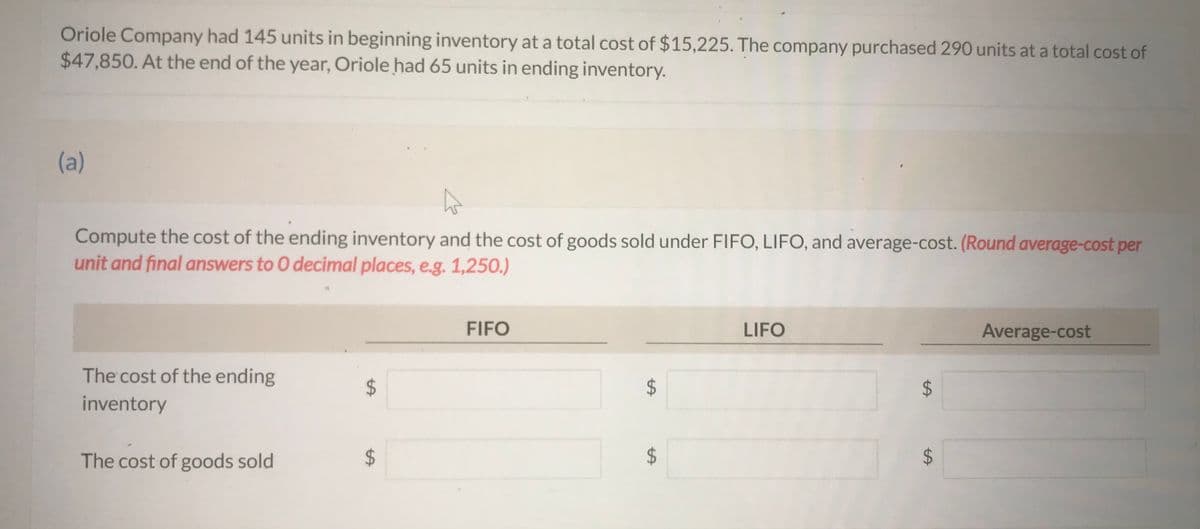 Oriole Company had 145 units in beginning inventory at a total cost of $15,225. The company purchased 290 units at a total cost of
$47,850. At the end of the year, Oriole had 65 units in ending inventory.
(a)
A
Compute the cost of the ending inventory and the cost of goods sold under FIFO, LIFO, and average-cost. (Round average-cost per
unit and final answers to O decimal places, e.g. 1,250.)
The cost of the ending
inventory
The cost of goods sold
$
A
FIFO
LIFO
LA
Average-cost