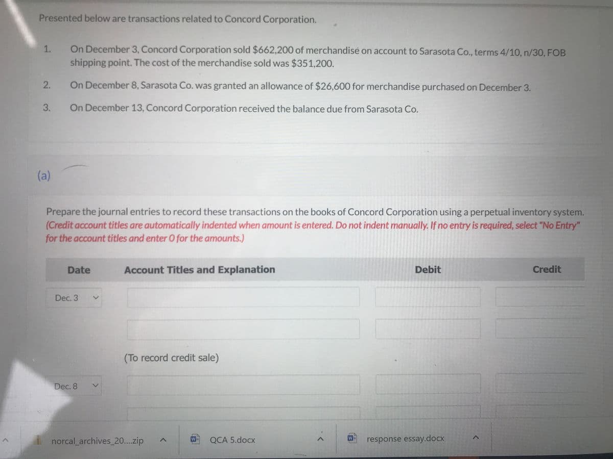 ^
Presented below are transactions related to Concord Corporation.
1.
2.
3.
(a)
On December 3, Concord Corporation sold $662,200 of merchandise on account to Sarasota Co., terms 4/10, n/30, FOB
shipping point. The cost of the merchandise sold was $351,200.
On December 8, Sarasota Co. was granted an allowance of $26,600 for merchandise purchased on December 3.
On December 13, Concord Corporation received the balance due from Sarasota Co.
Prepare the journal entries to record these transactions on the books of Concord Corporation using a perpetual inventory system.
(Credit account titles are automatically indented when amount is entered. Do not indent manually. If no entry is required, select "No Entry"
for the account titles and enter O for the amounts.)
Date
Dec. 3
Dec. 8
>
Account Titles and Explanation
(To record credit sale)
norcal_archives_20....zip
W
QCA 5.docx
W
Debit
response essay.docx
1
Credit