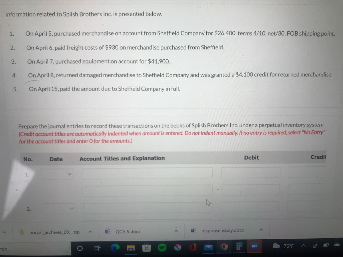 Information related to Splish Brothers Inc. is presented below.
rch
On April 5, purchased merchandise on account from Sheffield Company for $26,400, terms 4/10, net/30, FOB shipping point.
On April 6, paid freight costs of $930 on merchandise purchased from Sheffield.
On April 7, purchased equipment on account for $41,900.
On April 8, returned damaged merchandise to Sheffield Company and was granted a $4,100 credit for returned merchandise.
5. On April 15, paid the amount due to Sheffield Company in full.
1.
2.
3.
4.
Prepare the journal entries to record these transactions on the books of Splish Brothers Inc. under a perpetual inventory system.
(Credit account titles are automatically indented when amount is entered. Do not indent manually. If no entry is required, select "No Entry"
for the account titles and enter O for the amounts.)
No.
1.
2.
Date
Account Titles and Explanation
norcal_archives_20....zip
O i
Ei
W
QCA 5.docx
C
(((
W
response essay.docx
Debit
<
76°F_^
Credit