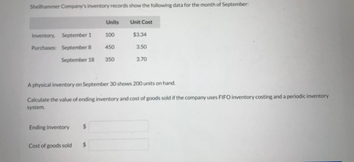 Shellhammer Company's inventory records show the following data for the month of September:
Inventory, September 1 100
Purchases: September 8
Units
September 18 350
Ending inventory
450
Cost of goods sold
Unit Cost
$3.34
3.50
A physical inventory on September 30 shows 200 units on hand.
Calculate the value of ending inventory and cost of goods sold if the company uses FIFO inventory costing and a periodic inventory
system.
3.70