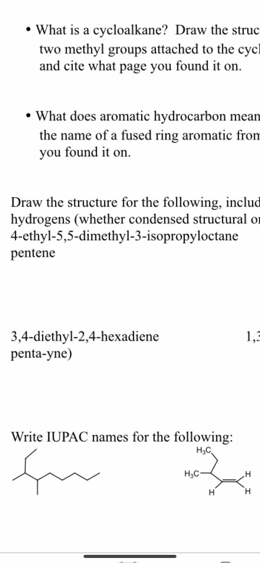 • What is a cycloalkane? Draw the struc
two methyl groups attached to the cycl
and cite what page you found it on.
• What does aromatic hydrocarbon mean
the name of a fused ring aromatic from
you found it on.
Draw the structure for the following, includ
hydrogens (whether condensed structural or
4-ethyl-5,5-dimethyl-3-isopropyloctane
pentene
3,4-diethyl-2,4-hexadiene
penta-yne)
1,3
Write IUPAC names for the following:
H3C
H3C-
H.
