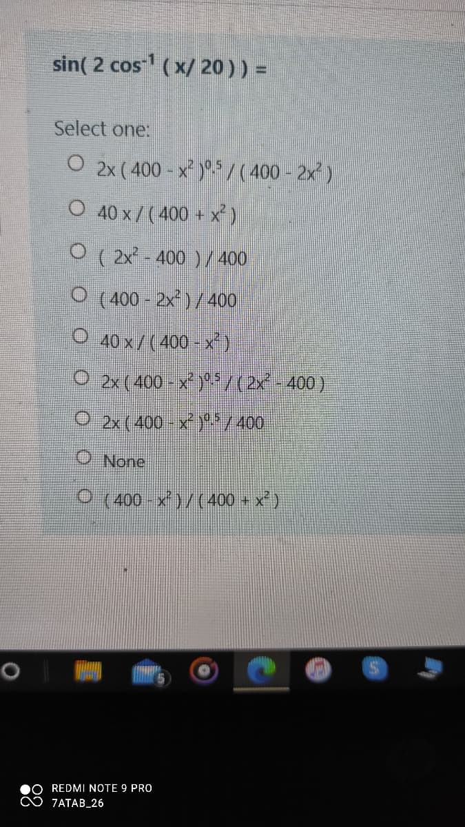 sin( 2 cos (x/ 20)) =
Select one:
O 2x ( 400 - x )*./(400 - 2x)
O 40 x / (400 + x)
O ( 2x - 400 ) /400
O (400 - 2x)/400
O 40 x/(400 - x)
O 2x( 400 - x)*/(2x-400)
O 2x(400 - x )*/ 400
O None
0 (400 -x)/(400 + x')
REDMI NOTE 9 PRO
♡ 7ATAB_26
