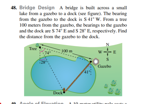 48. Bridge Design A bridge is built across a small
lake from a gazebo to a dock (see figure). The bearing
from the gazebo to the dock is S 41° W. From a tree
100 meters from the gazebo, the bearings to the gazebo
and the dock are S 74° E and S 28° E, respectively. Find
the distance from the gazebo to the dock.
N
Tree
74°
100 m
w -o- E
28
Gazebo
Dock
19
Angle of Flovation
A 10 motor utility nolo gocte o

