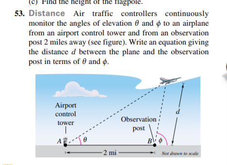 (c) Find the height of the flagpole.
53. Distance Air traffic controllers continuously
monitor the angles of elevation 0 and ø to an airplane
from an airport control tower and from an observation
post 2 miles away (see figure). Write an equation giving
the distance d between the plane and the observation
post in terms of 0 and ø.
Airport
control
d
Observation
tower
post
A
B
2 mi
Not drawn to scale
