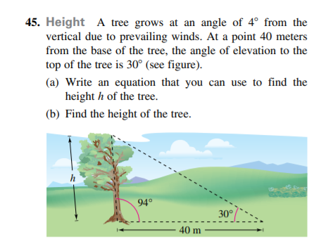 45. Height A tree grows at an angle of 4° from the
vertical due to prevailing winds. At a point 40 meters
from the base of the tree, the angle of elevation to the
top of the tree is 30° (see figure).
(a) Write an equation that you can use to find the
height h of the tree.
(b) Find the height of the tree.
h
94°
30°
40 m
